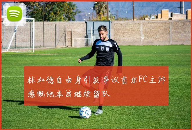 林加德自由身引发争议首尔FC主帅感慨他本该继续留队