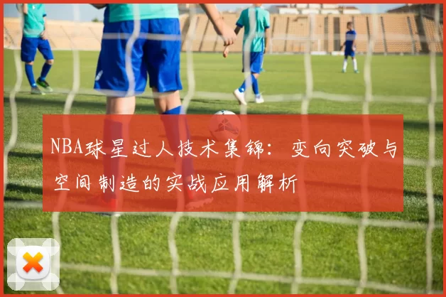NBA球星过人技术集锦：变向突破与空间制造的实战应用解析