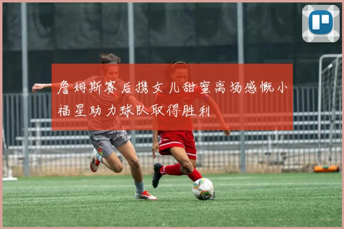 詹姆斯赛后携女儿甜蜜离场感慨小福星助力球队取得胜利