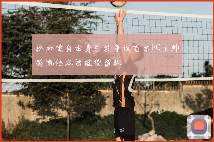 林加德自由身引发争议首尔FC主帅感慨他本该继续留队