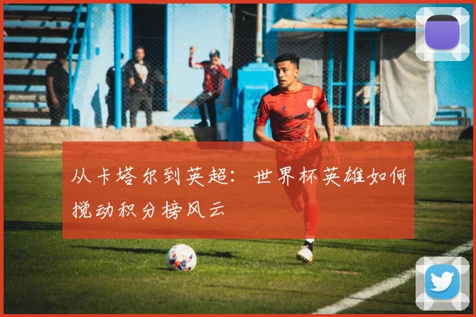 从卡塔尔到英超：世界杯英雄如何搅动积分榜风云