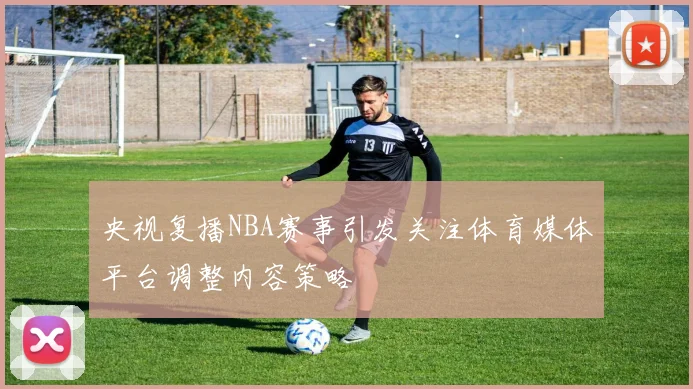 央视复播NBA赛事引发关注体育媒体平台调整内容策略