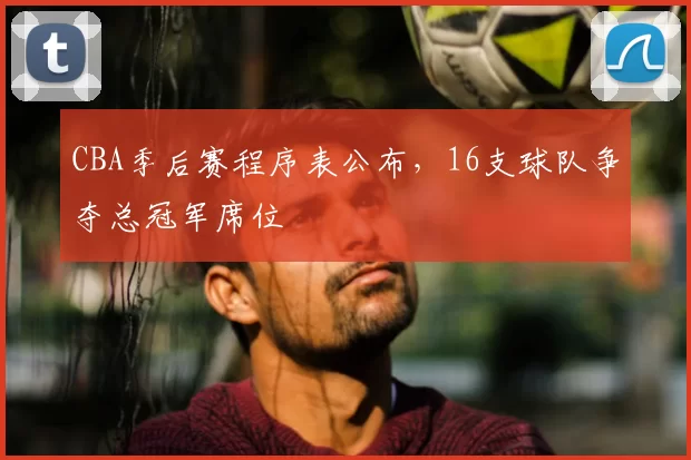 CBA季后赛程序表公布，16支球队争夺总冠军席位