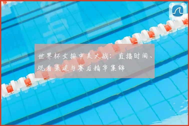 世界杯女排中美大战:直播时间、观看渠道与赛后精华集锦