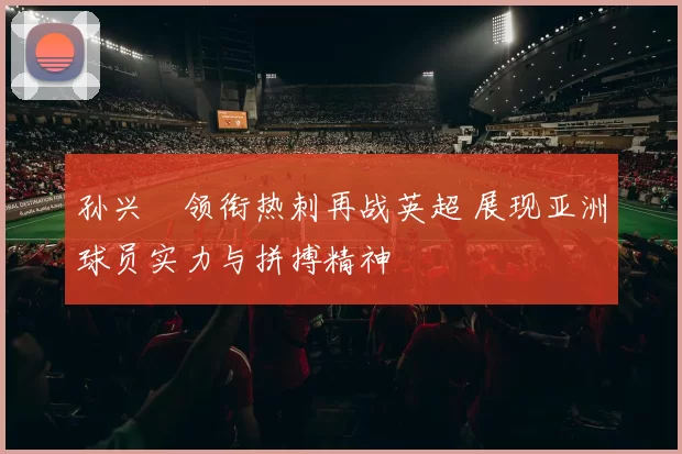 孙兴慜领衔热刺再战英超 展现亚洲球员实力与拼搏精神