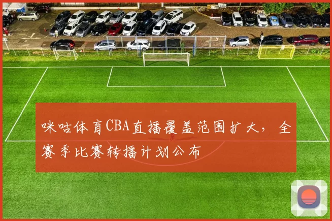 咪咕体育CBA直播覆盖范围扩大，全赛季比赛转播计划公布