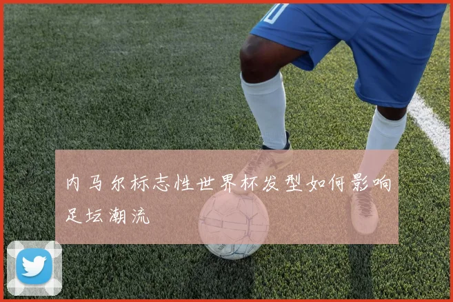 内马尔标志性世界杯发型如何影响足坛潮流