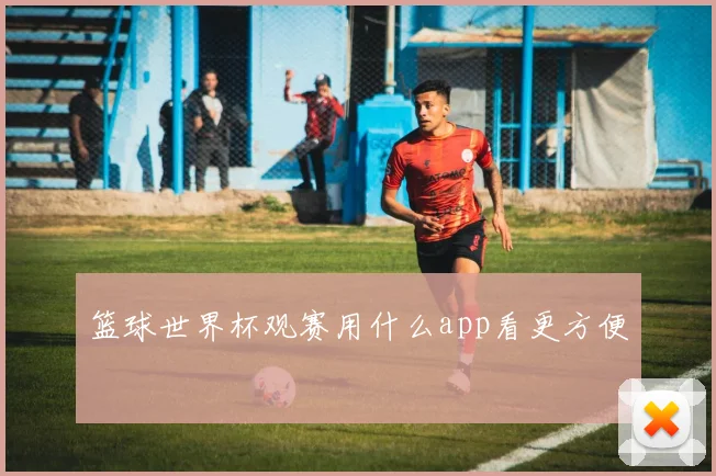 篮球世界杯观赛用什么app看更方便