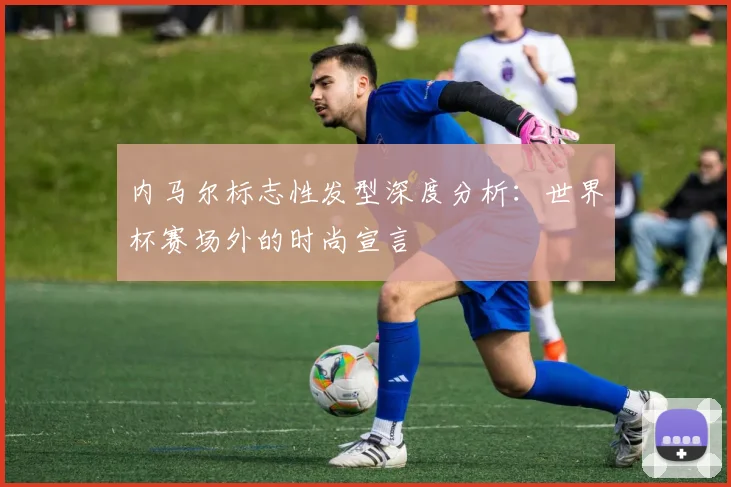 内马尔标志性发型深度分析：世界杯赛场外的时尚宣言