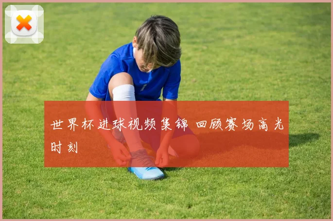 世界杯进球视频集锦 回顾赛场高光时刻