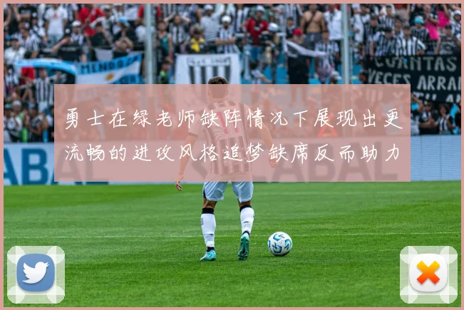 勇士在绿老师缺阵情况下展现出更流畅的进攻风格追梦缺席反而助力球队表现提升