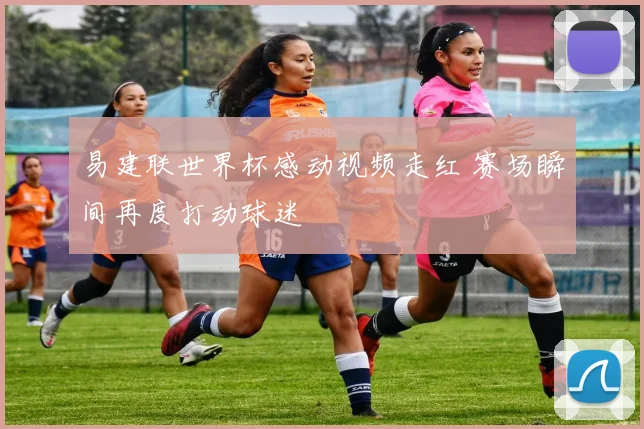 易建联世界杯感动视频走红 赛场瞬间再度打动球迷