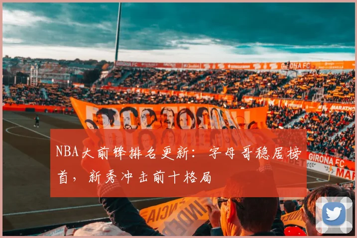 NBA大前锋排名更新:字母哥稳居榜首,新秀冲击前十格局