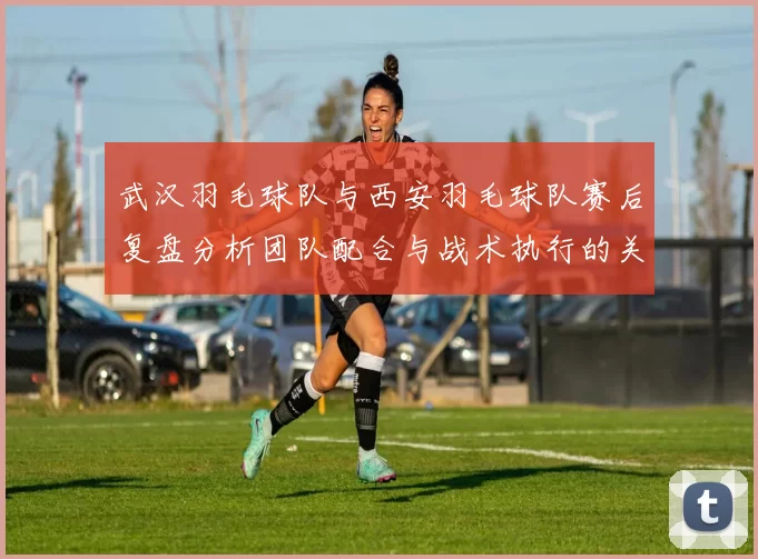 武汉羽毛球队与西安羽毛球队赛后复盘分析团队配合与战术执行的关键因素