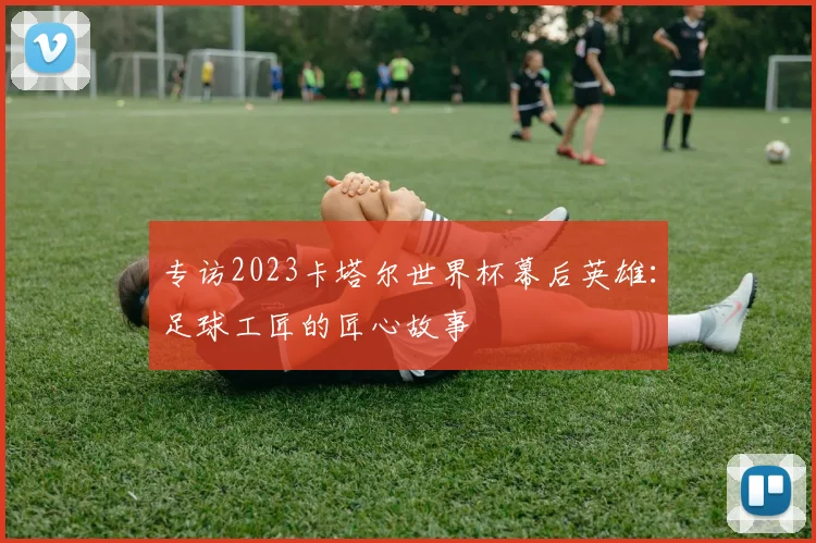 专访2023卡塔尔世界杯幕后英雄：足球工匠的匠心故事