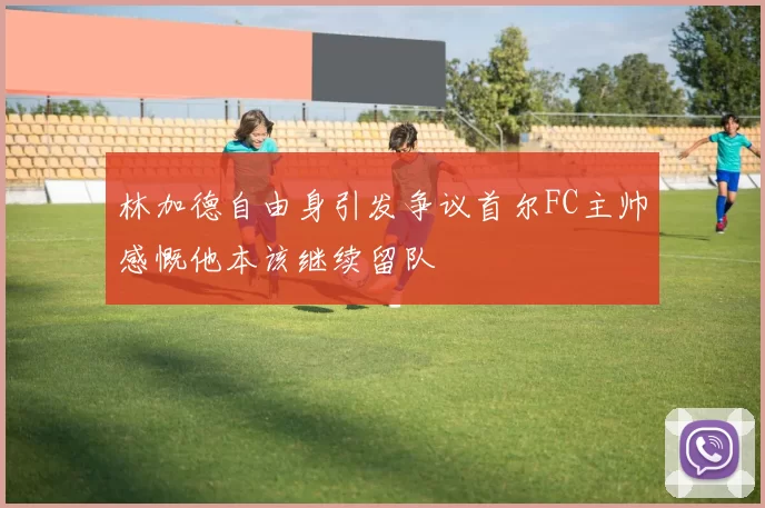 林加德自由身引发争议首尔FC主帅感慨他本该继续留队