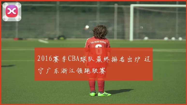 2016赛季CBA球队最终排名出炉 辽宁广东浙江领跑联赛