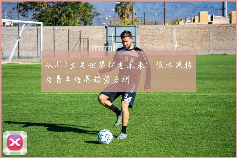 从U17女足世界杯看未来：技术风格与青年培养趋势分析