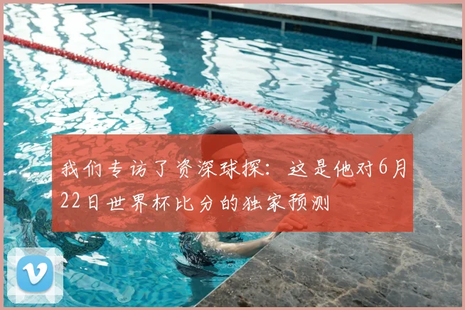 我们专访了资深球探：这是他对6月22日世界杯比分的独家预测