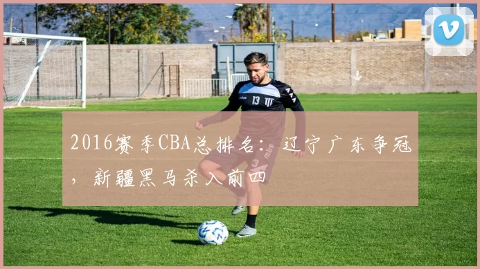 2016赛季CBA总排名：辽宁广东争冠，新疆黑马杀入前四