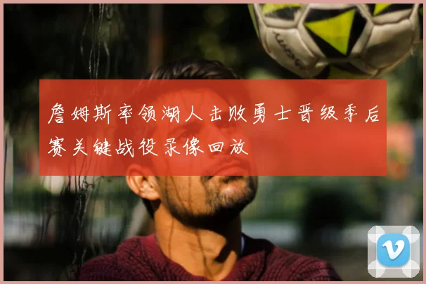詹姆斯率领湖人击败勇士晋级季后赛关键战役录像回放