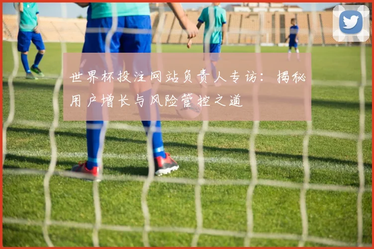 世界杯投注网站负责人专访:揭秘用户增长与风险管控之道