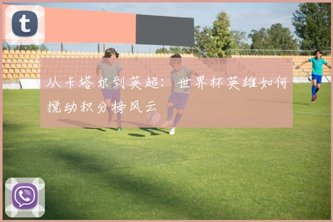 从卡塔尔到英超：世界杯英雄如何搅动积分榜风云