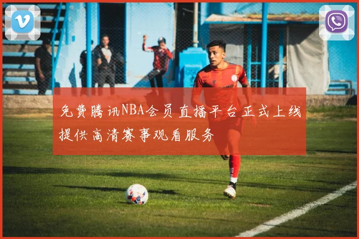 免费腾讯NBA会员直播平台正式上线提供高清赛事观看服务