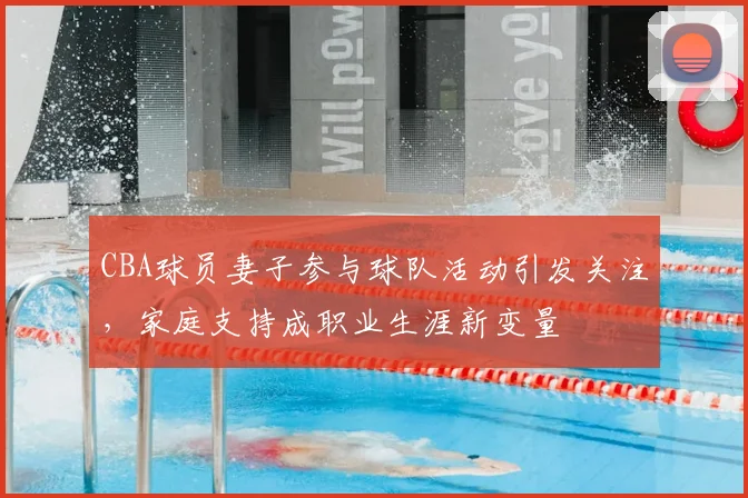 CBA球员妻子参与球队活动引发关注，家庭支持成职业生涯新变量