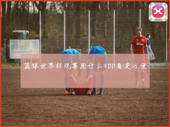 篮球世界杯观赛用什么app看更方便
