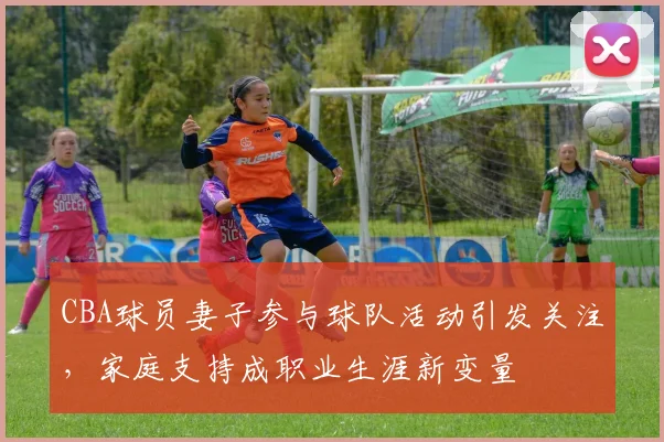 CBA球员妻子参与球队活动引发关注，家庭支持成职业生涯新变量
