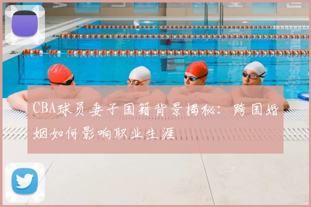 CBA球员妻子国籍背景揭秘：跨国婚姻如何影响职业生涯
