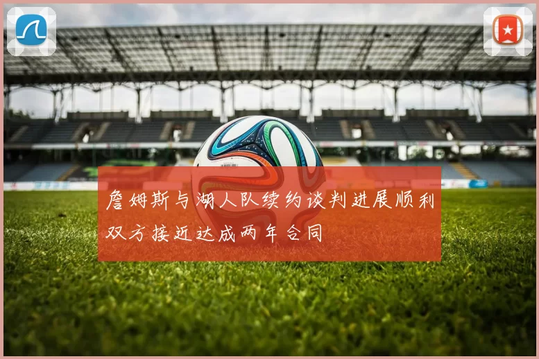 詹姆斯与湖人队续约谈判进展顺利双方接近达成两年合同