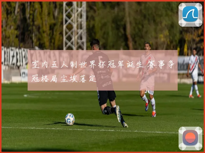 室内五人制世界杯冠军诞生 赛事争冠格局尘埃落定