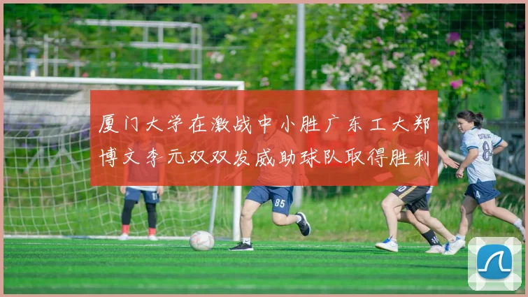 厦门大学在激战中小胜广东工大郑博文李元双双发威助球队取得胜利