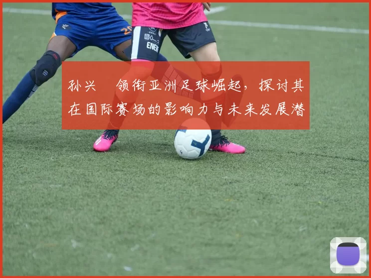 孙兴慜领衔亚洲足球崛起，探讨其在国际赛场的影响力与未来发展潜力
