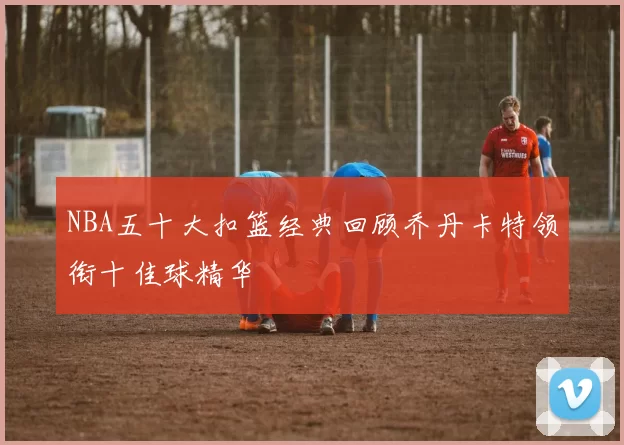 NBA五十大扣篮经典回顾乔丹卡特领衔十佳球精华