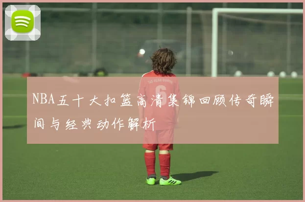 NBA五十大扣篮高清集锦回顾传奇瞬间与经典动作解析