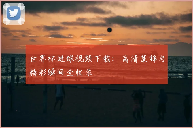 世界杯进球视频下载：高清集锦与精彩瞬间全收录