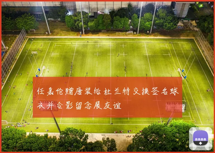 任嘉伦赠唐装给杜兰特交换签名球衣并合影留念展友谊
