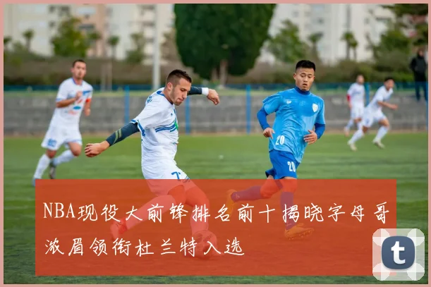 NBA现役大前锋排名前十揭晓字母哥浓眉领衔杜兰特入选