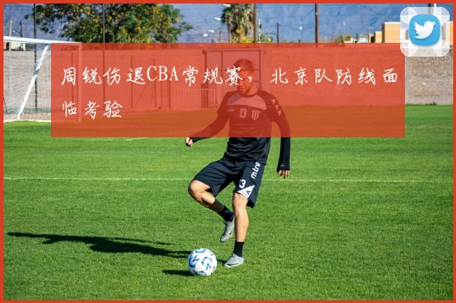 周锐伤退CBA常规赛，北京队防线面临考验