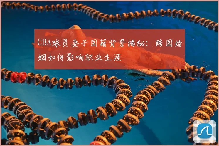 CBA球员妻子国籍背景揭秘：跨国婚姻如何影响职业生涯