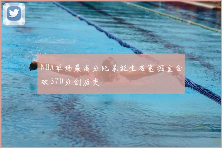 NBA单场最高分纪录诞生活塞掘金合砍370分创历史