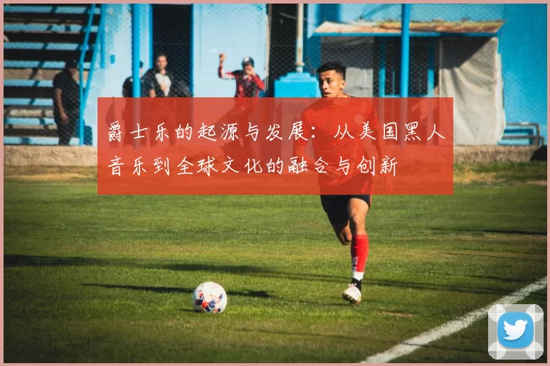 爵士乐的起源与发展：从美国黑人音乐到全球文化的融合与创新