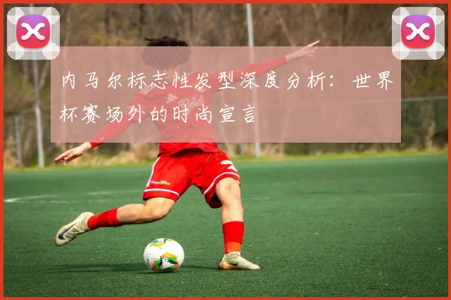 内马尔标志性发型深度分析：世界杯赛场外的时尚宣言