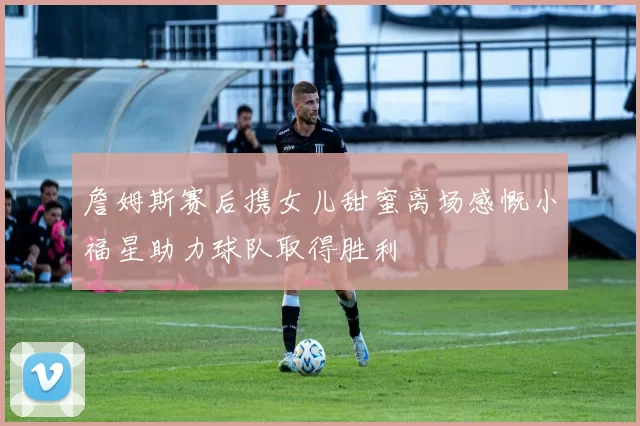 詹姆斯赛后携女儿甜蜜离场感慨小福星助力球队取得胜利