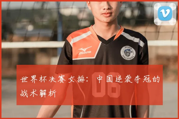 世界杯决赛女排：中国逆袭夺冠的战术解析