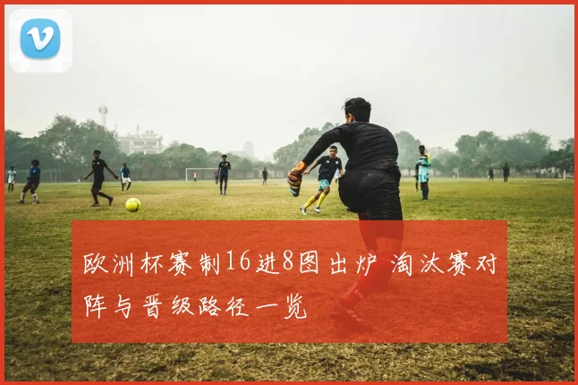 欧洲杯赛制16进8图出炉 淘汰赛对阵与晋级路径一览