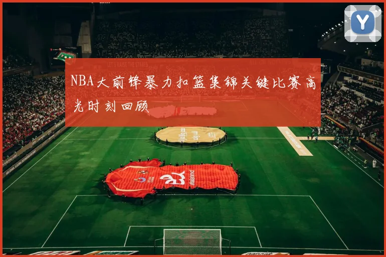 NBA大前锋暴力扣篮集锦关键比赛高光时刻回顾